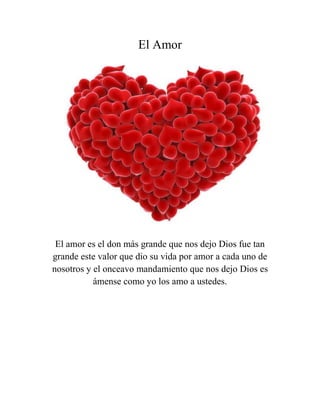 El Amor
El amor es el don más grande que nos dejo Dios fue tan
grande este valor que dio su vida por amor a cada uno de
nosotros y el onceavo mandamiento que nos dejo Dios es
ámense como yo los amo a ustedes.
 