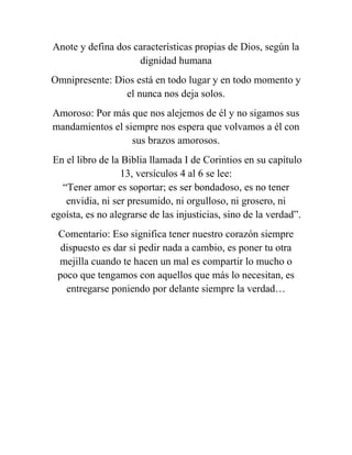 Anote y defina dos características propias de Dios, según la
dignidad humana
Omnipresente: Dios está en todo lugar y en todo momento y
el nunca nos deja solos.
Amoroso: Por más que nos alejemos de él y no sigamos sus
mandamientos el siempre nos espera que volvamos a él con
sus brazos amorosos.
En el libro de la Biblia llamada I de Corintios en su capítulo
13, versículos 4 al 6 se lee:
“Tener amor es soportar; es ser bondadoso, es no tener
envidia, ni ser presumido, ni orgulloso, ni grosero, ni
egoísta, es no alegrarse de las injusticias, sino de la verdad”.
Comentario: Eso significa tener nuestro corazón siempre
dispuesto es dar si pedir nada a cambio, es poner tu otra
mejilla cuando te hacen un mal es compartir lo mucho o
poco que tengamos con aquellos que más lo necesitan, es
entregarse poniendo por delante siempre la verdad…
 