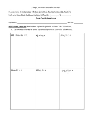 Colegio Vocacional Monseñor Sanabria

Departamento de Matemática. II Trabajo Extra-Clase. Total de Puntos: 100, Total: 5%
Profesora: Dulce María Rodríguez Pacheco. Calificación: __________. %: __________.
                                     Tema: Función Logarítmica

Estudiante: _______________________________________________________. Sección: __________.

Instrucciones Generales: Resuelva los siguientes ejercicios en forma clara y ordenada.
   A. Determine el valor de “x” en las siguientes expresiones (utilizando la definición)

   2)                                4)                                6)




   8)                                10)                               12)
 