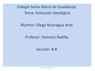 Colegio Santa María de Guadalupe.
    Tema: Evolución Geológica

 Alumno: Diego Nicaragua Arce.

    Profesor: Damaris Badilla.

          Sección: 8-8.



             Diego Nicaragua Arce
 