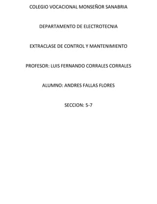 COLEGIO VOCACIONAL MONSEÑOR SANABRIA
DEPARTAMENTO DE ELECTROTECNIA
EXTRACLASE DE CONTROL Y MANTENIMIENTO
PROFESOR: LUIS FERNANDO CORRALES CORRALES
ALUMNO: ANDRES FALLAS FLORES
SECCION: 5-7
 