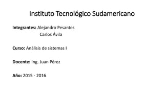 Instituto Tecnológico Sudamericano
Integrantes: Alejandro Pesantes
Carlos Ávila
Curso: Análisis de sistemas I
Docente: Ing. Juan Pérez
Año: 2015 - 2016
 