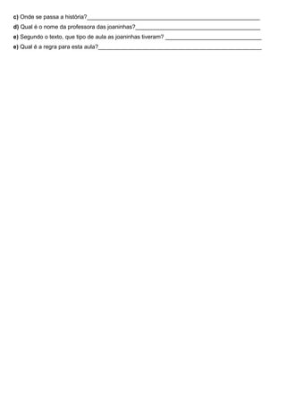 c) Onde se passa a história?______________________________________________________
d) Qual é o nome da professora das joaninhas?_______________________________________
e) Segundo o texto, que tipo de aula as joaninhas tiveram? ______________________________
e) Qual é a regra para esta aula?___________________________________________________
 