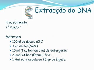 Extracção do DNA
Procedimento
1º Passo :

Materiais
   100ml de água a 60 ̊C
   4 gr de sal (NaCl)
   10 ml (1 colher de chá) de detergente
   Álcool etílico (Etanol) frio
   1 kiwi ou ½ cebola ou 25 gr de fígado.
 