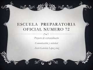 ESCUELA PREPARATORIA
  OFICIAL NUMERO 72
     Proyecto de extraordinario
      Comunicación y sociedad.
     Axiri Gabriela López cruz
 