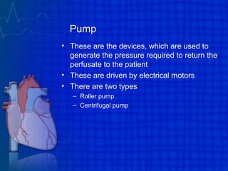 Pump
• These are the devices, which are used to
generate the pressure required to return the
perfusate to the patient
• These are driven by electrical motors
• There are two types
– Roller pump
– Centrifugal pump
 