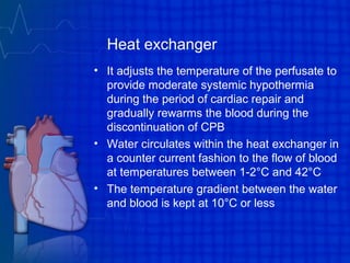 Heat exchanger
• It adjusts the temperature of the perfusate to
provide moderate systemic hypothermia
during the period of cardiac repair and
gradually rewarms the blood during the
discontinuation of CPB
• Water circulates within the heat exchanger in
a counter current fashion to the flow of blood
at temperatures between 1-2°C and 42°C
• The temperature gradient between the water
and blood is kept at 10°C or less
 
