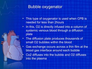 Bubble oxygenator
• This type of oxygenator is used when CPB is
needed for less than 2hours
• In this, O2 is directly infused into a column of
systemic venous blood through a diffusion
plate
• The diffusion plate produces thousands of
small O2 bubbles within the blood
• Gas exchange occurs across a thin film at the
blood gas interface around each bubble
• Co2 diffuses into the bubble and O2 diffuses
into the plasma
 