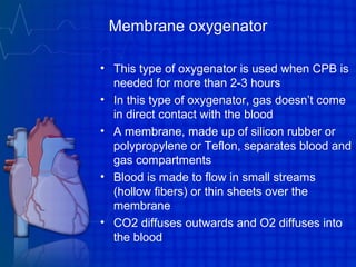 Membrane oxygenator
• This type of oxygenator is used when CPB is
needed for more than 2-3 hours
• In this type of oxygenator, gas doesn’t come
in direct contact with the blood
• A membrane, made up of silicon rubber or
polypropylene or Teflon, separates blood and
gas compartments
• Blood is made to flow in small streams
(hollow fibers) or thin sheets over the
membrane
• CO2 diffuses outwards and O2 diffuses into
the blood
 
