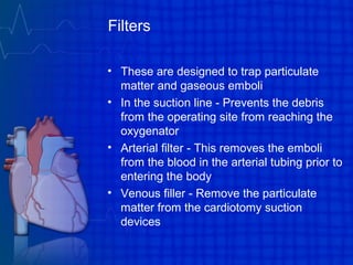 Filters
• These are designed to trap particulate
matter and gaseous emboli
• In the suction line - Prevents the debris
from the operating site from reaching the
oxygenator
• Arterial filter - This removes the emboli
from the blood in the arterial tubing prior to
entering the body
• Venous filler - Remove the particulate
matter from the cardiotomy suction
devices
 