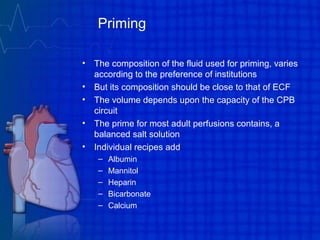 Priming
• The composition of the fluid used for priming, varies
according to the preference of institutions
• But its composition should be close to that of ECF
• The volume depends upon the capacity of the CPB
circuit
• The prime for most adult perfusions contains, a
balanced salt solution
• Individual recipes add
– Albumin
– Mannitol
– Heparin
– Bicarbonate
– Calcium
 