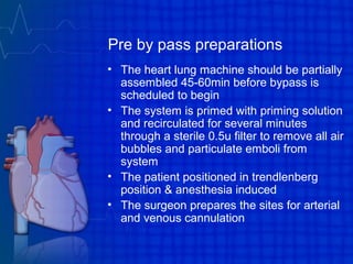 Pre by pass preparations
• The heart lung machine should be partially
assembled 45-60min before bypass is
scheduled to begin
• The system is primed with priming solution
and recirculated for several minutes
through a sterile 0.5u filter to remove all air
bubbles and particulate emboli from
system
• The patient positioned in trendlenberg
position & anesthesia induced
• The surgeon prepares the sites for arterial
and venous cannulation
 
