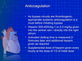 Anticoagulation
• As bypass circuits are thrombogenic,
appropriate systemic anticoagulation is a
must before initiating bypass
• Heparin 300-400Ukg-1 or 2-3 mg/kg given
into the central vein / directly into the right
atrium
• Activated clotting time is measured 2-
5minutes later and additional heparin
given as required
• Supplemental dose of heparin given every
hourly at the dose of 1/3 of initial dose
 