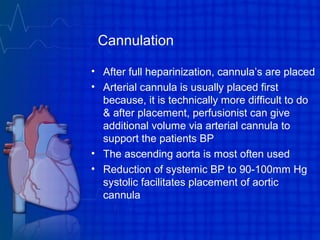 Cannulation
• After full heparinization, cannula’s are placed
• Arterial cannula is usually placed first
because, it is technically more difficult to do
& after placement, perfusionist can give
additional volume via arterial cannula to
support the patients BP
• The ascending aorta is most often used
• Reduction of systemic BP to 90-100mm Hg
systolic facilitates placement of aortic
cannula
 