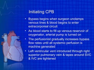 Initiating CPB
• Bypass begins when surgeon unclamps
venous lines & blood begins to enter
extracorporeal circuit
• As blood starts to fill up venous reservoir of
oxygenator, arterial pump is turned on
• The perfusionist gradually increases bypass
flow rates until all systemic perfusion is
machine generated
• Left ventricular vent introduced through right
superior pulmonary vein & tapes around SVC
& IVC are tightened
 