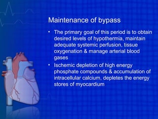 Maintenance of bypass
• The primary goal of this period is to obtain
desired levels of hypothermia, maintain
adequate systemic perfusion, tissue
oxygenation & manage arterial blood
gases
• Ischemic depletion of high energy
phosphate compounds & accumulation of
intracellular calcium, depletes the energy
stores of myocardium
 