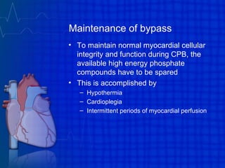 Maintenance of bypass
• To maintain normal myocardial cellular
integrity and function during CPB, the
available high energy phosphate
compounds have to be spared
• This is accomplished by
– Hypothermia
– Cardioplegia
– Intermittent periods of myocardial perfusion
 