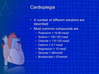 Cardioplegia
• A number of different solutions are
described
• Most common compounds are
– Potassium = 15-40 meq/l
– Sodium = 100-120 meq/l
– Chloride = 110-120 meq/l
– Calcium = 0.7 meq/l
– Magnesium = 15 meq/l
– Glucose = 28mmol/l
– Bicarbonate = 27mmol/l
 