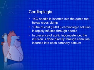 Cardioplegia
• 14G needle is inserted into the aortic root
below cross clamp
• 1 litre of cold (0-40C) cardioplegic solution
is rapidly infused through needle
• In presence of aortic incompetence, the
infusion is done directly through cannulae
inserted into each coronary osteum
 