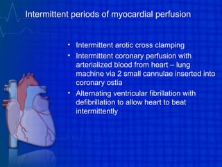 Intermittent periods of myocardial perfusion
• Intermittent arotic cross clamping
• Intermittent coronary perfusion with
arterialized blood from heart – lung
machine via 2 small cannulae inserted into
coronary ostia
• Alternating ventricular fibrillation with
defibrillation to allow heart to beat
intermittently
 