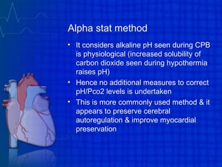 Alpha stat method
• It considers alkaline pH seen during CPB
is physiological (increased solubility of
carbon dioxide seen during hypothermia
raises pH)
• Hence no additional measures to correct
pH/Pco2 levels is undertaken
• This is more commonly used method & it
appears to preserve cerebral
autoregulation & improve myocardial
preservation
 