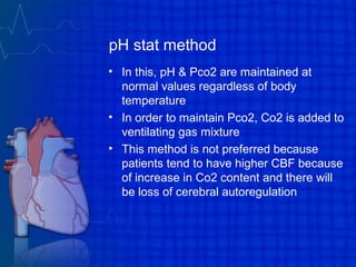 pH stat method
• In this, pH & Pco2 are maintained at
normal values regardless of body
temperature
• In order to maintain Pco2, Co2 is added to
ventilating gas mixture
• This method is not preferred because
patients tend to have higher CBF because
of increase in Co2 content and there will
be loss of cerebral autoregulation
 