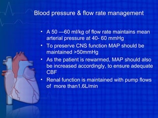 Blood pressure & flow rate management
• A 50 —60 ml/kg of flow rate maintains mean
arterial pressure at 40- 60 mmHg
• To preserve CNS function MAP should be
maintained >50mmHg
• As the patient is rewarmed, MAP should also
be increased accordingly, to ensure adequate
CBF
• Renal function is maintained with pump flows
of more than1.6L/min
 