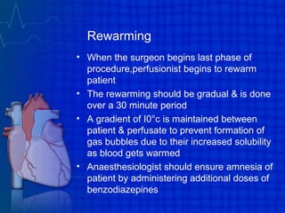 Rewarming
• When the surgeon begins last phase of
procedure,perfusionist begins to rewarm
patient
• The rewarming should be gradual & is done
over a 30 minute period
• A gradient of I0°c is maintained between
patient & perfusate to prevent formation of
gas bubbles due to their increased solubility
as blood gets warmed
• Anaesthesiologist should ensure amnesia of
patient by administering additional doses of
benzodiazepines
 
