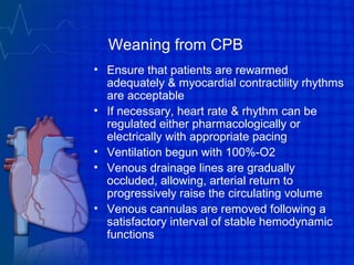 Weaning from CPB
• Ensure that patients are rewarmed
adequately & myocardial contractility rhythms
are acceptable
• If necessary, heart rate & rhythm can be
regulated either pharmacologically or
electrically with appropriate pacing
• Ventilation begun with 100%-O2
• Venous drainage lines are gradually
occluded, allowing, arterial return to
progressively raise the circulating volume
• Venous cannulas are removed following a
satisfactory interval of stable hemodynamic
functions
 