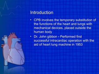 Introduction
• CPB involves the temporary substitution of
the functions of the heart and lungs with
mechanical devices, placed outside the
human body
• Dr. John gibbon - Performed first
successful intracardiac operation with the
aid of heart lung machine in 1953
 