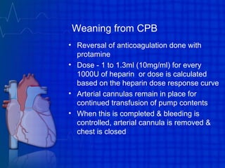 Weaning from CPB
• Reversal of anticoagulation done with
protamine
• Dose - 1 to 1.3ml (10mg/ml) for every
1000U of heparin or dose is calculated
based on the heparin dose response curve
• Arterial cannulas remain in place for
continued transfusion of pump contents
• When this is completed & bleeding is
controlled, arterial cannula is removed &
chest is closed
 