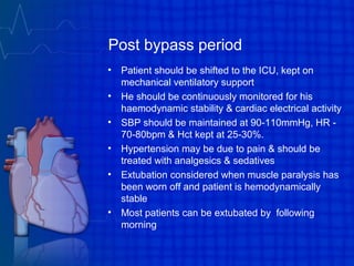 Post bypass period
• Patient should be shifted to the ICU, kept on
mechanical ventilatory support
• He should be continuously monitored for his
haemodynamic stability & cardiac electrical activity
• SBP should be maintained at 90-110mmHg, HR -
70-80bpm & Hct kept at 25-30%.
• Hypertension may be due to pain & should be
treated with analgesics & sedatives
• Extubation considered when muscle paralysis has
been worn off and patient is hemodynamically
stable
• Most patients can be extubated by following
morning
 