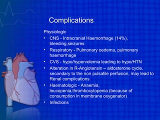 Complications
Physiologic
• CNS - Intracranial Haemorrhage (14%),
bleeding,seizures
• Respiratory - Pulmonary oedema, pulmonary
haemorrhage
• CVS - hypo/hypervolemia leading to hypo/HTN
• Alteration in R-Angiotensin – aldosterone cycle,
secondary to the non pulsatile perfusion, may lead to
Renal complications
• Haematologic - Anaemia,
leucopenia,thrombocytopenia (because of
consumption in membrane oxygenator)
• Infections
 