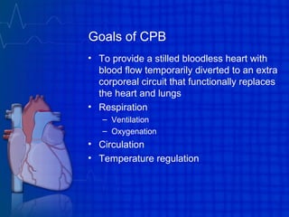 Goals of CPB
• To provide a stilled bloodless heart with
blood flow temporarily diverted to an extra
corporeal circuit that functionally replaces
the heart and lungs
• Respiration
– Ventilation
– Oxygenation
• Circulation
• Temperature regulation
 