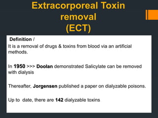 Extracorporeal Toxin
removal
(ECT)
Definition /
It is a removal of drugs & toxins from blood via an artificial
methods.
In 1950 >>> Doolan demonstrated Salicylate can be removed
with dialysis
Thereafter, Jorgensen published a paper on dialyzable poisons.
Up to date, there are 142 dialyzable toxins
 