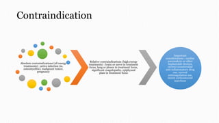 Contraindication
Absolute contraindications (all energy
treatments) : active infection (ie,
osteomyelitis), malignant tumor,
pregnancy
Relative contraindications (high energy
treatments) : brain or nerve in treatment
focus, lung or pleura in treatment focus,
significant coagulopathy, epiphyseal
plate in treatment focus
Important
considerations : cardiac
pacemakers or other
implantable devices,
current nonsteroidal
anti-inflammatory drug
use, current
anticoagulation use,
recent corticosteroid
injections
 