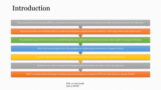 Introduction
ESWT is currently delivered through two primary forms: focused shockwave therapy (F-SWT) and radial shockwave therapy (R-SWT)
Shockwaves are a form of energy that has biological effects described at the cellular, tissue, and organ level
In general, a shock wave is the result of a sudden release of chemical, electrical, nuclear, or mechanical energy
Shock waves are mechanical waves, they propagate in a medium which also deforms or changes its density
The mechanical energy of shock waves was transmitted through the intact skin and concentrated on the stone without signifi cant damage of the tissue
Extracorporeal shock wave lithotripsy (SWL) is a gentle and noninvasive treatment procedure suitable for a wide range of kidney and ureteral stones
Extracorporeal shock wave therapy (ESWT) is a noninvasive form of treatment, that has been developed from ESWL (extracorporeal shock wave lithotripsy)
DOI: 10.1302/2058-
5241.5.190067
 