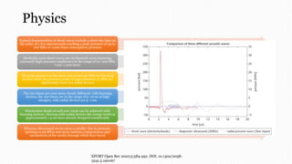 Physics
Typical characteristics of shock waves include a short rise time on
the order of a few nanoseconds reaching a peak pressure of up to
100 MPa or 1,000 times atmospheric pressure
Medically used shock waves are mechanical waves featuring
extremely high-pressure amplitudes in the range of 10–100 MPa
(100–1,000 bars)
The peak pressure in the focus can exceed 50 MPa for focusing
devices while the pressure peaks of approximately 15 MPa are
significantly lower for radial devices
The rise times are even more clearly different: with focusing
devices, the rise times are in the range of 5–10 ns at high
energies, with radial devices are 5–1 ms
Penetration depth of well over 10cm can be achieved with
focusing devices, whereas with radial devices the energy levels at
approximately 1.5 cm have already dropped considerably
Whereas ultrasound waves cause a smaller rise in pressure,
(perhaps 0.05 MPa) and more uniform compressions and
rarefactions of the media through which they travel
EFORT Open Rev 2020;5:584-592. DOI: 10.1302/2058-
5241.5.190067
 