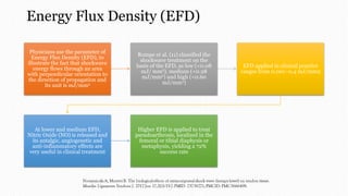 Energy Flux Density (EFD)
Physicians use the parameter of
Energy Flux Density (EFD), to
illustrate the fact that shockwave
energy flows through an area
with perpendicular orientation to
the direction of propagation and
its unit is mJ/mm2
Rompe et al. (11) classified the
shockwave treatment on the
basis of the EFD, as low (<0.08
mJ/ mm2), medium (<0.28
mJ/mm2) and high (<0.60
mJ/mm2)
EFD applied in clinical practice
ranges from 0.001–0.4 mJ/mm2
At lower and medium EFD,
Nitric Oxide (NO) is released and
its antalgic, angiogenetic and
anti-inflammatory effects are
very useful in clinical treatment
Higher EFD is applied to treat
pseudoarthrosis, localized in the
femoral or tibial diaphysis or
metaphysis, yielding a 72%
success rate
 