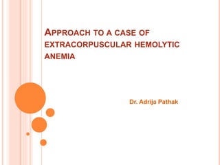 APPROACH TO A CASE OF 
EXTRACORPUSCULAR HEMOLYTIC 
ANEMIA 
Dr. Adrija Pathak 
 