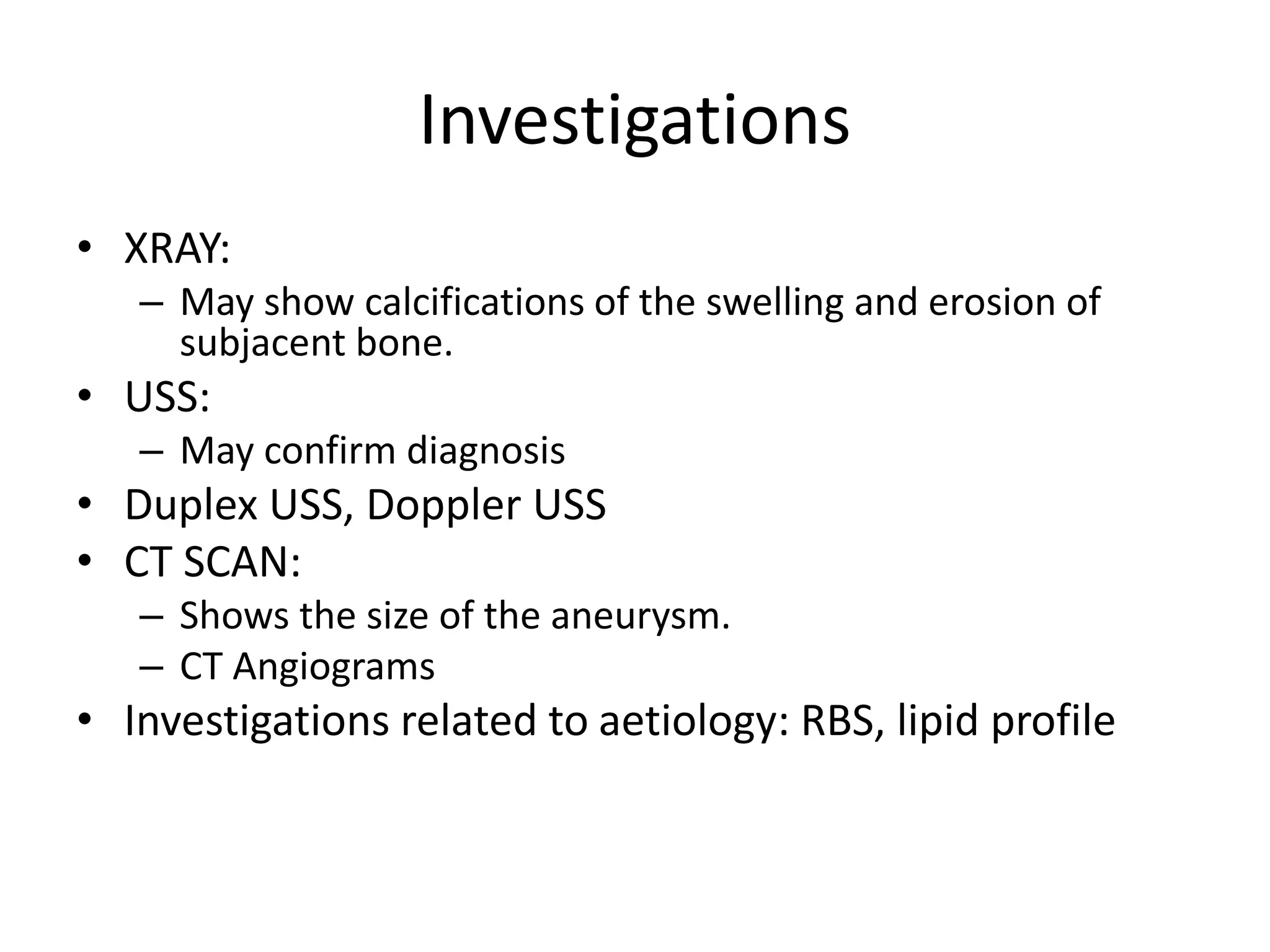 Investigations
• XRAY:
– May show calcifications of the swelling and erosion of
subjacent bone.
• USS:
– May confirm diagnosis
• Duplex USS, Doppler USS
• CT SCAN:
– Shows the size of the aneurysm.
– CT Angiograms
• Investigations related to aetiology: RBS, lipid profile
 