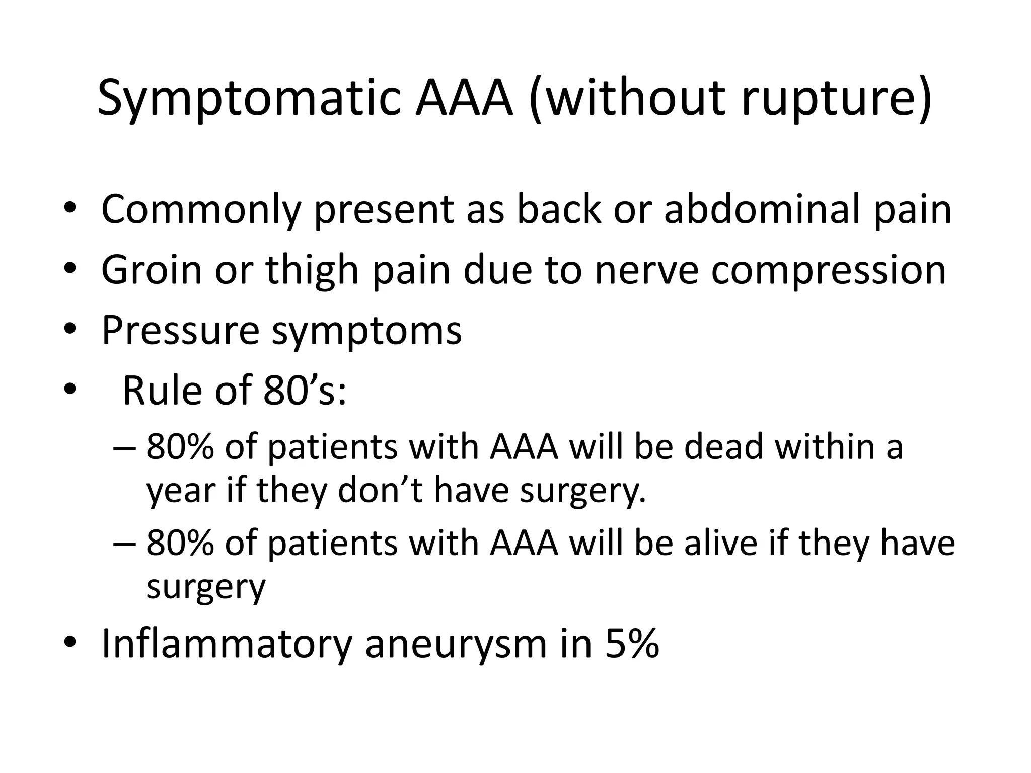 Symptomatic AAA (without rupture)
• Commonly present as back or abdominal pain
• Groin or thigh pain due to nerve compression
• Pressure symptoms
• Rule of 80’s:
– 80% of patients with AAA will be dead within a
year if they don’t have surgery.
– 80% of patients with AAA will be alive if they have
surgery
• Inflammatory aneurysm in 5%
 