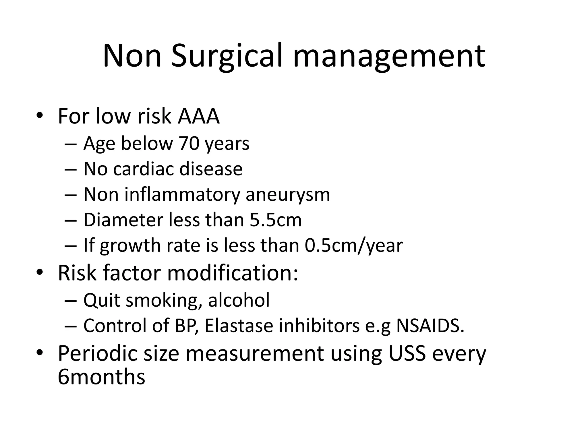 Non Surgical management
• For low risk AAA
– Age below 70 years
– No cardiac disease
– Non inflammatory aneurysm
– Diameter less than 5.5cm
– If growth rate is less than 0.5cm/year
• Risk factor modification:
– Quit smoking, alcohol
– Control of BP, Elastase inhibitors e.g NSAIDS.
• Periodic size measurement using USS every
6months
 