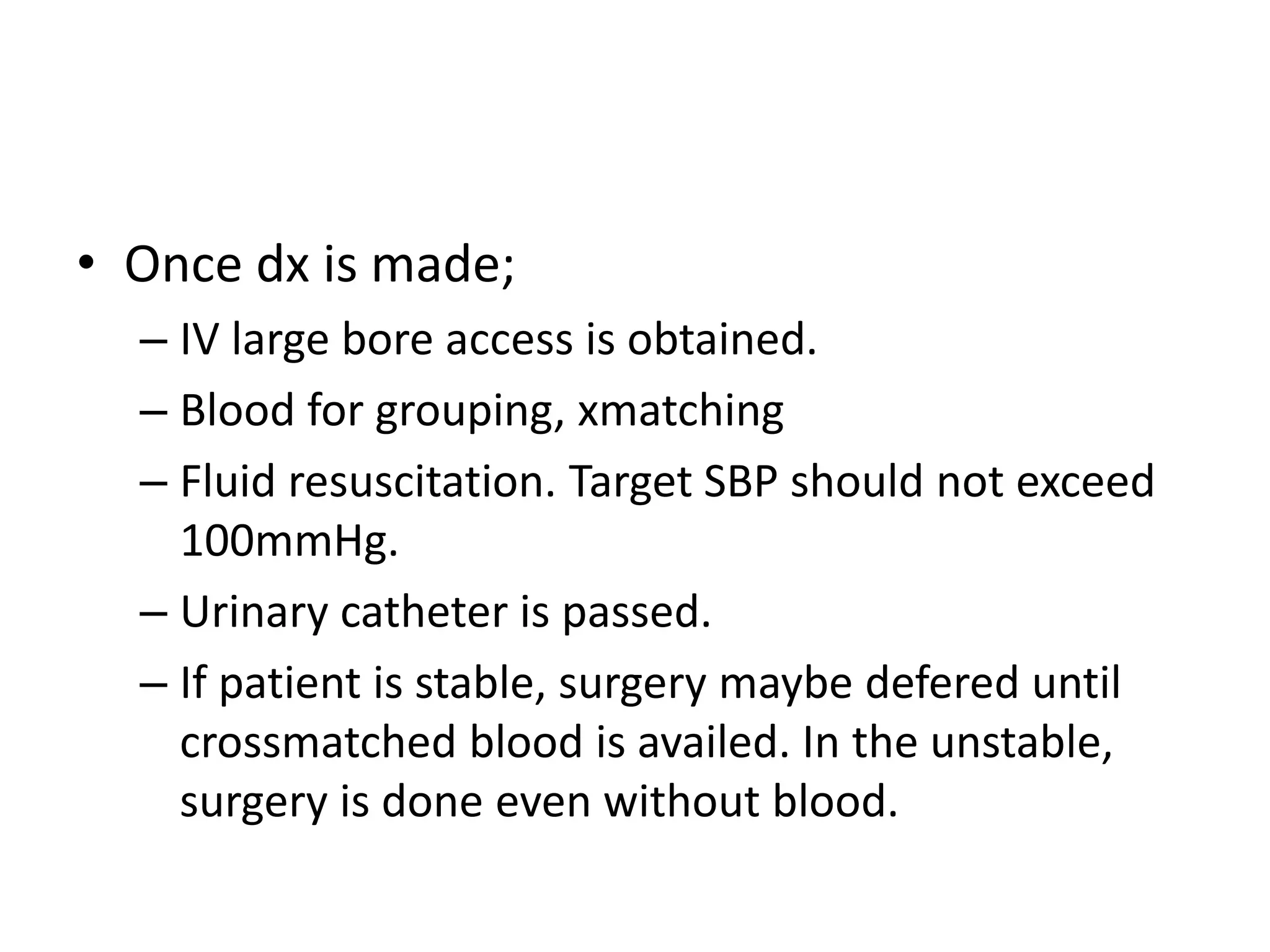 • Once dx is made;
– IV large bore access is obtained.
– Blood for grouping, xmatching
– Fluid resuscitation. Target SBP should not exceed
100mmHg.
– Urinary catheter is passed.
– If patient is stable, surgery maybe defered until
crossmatched blood is availed. In the unstable,
surgery is done even without blood.
 