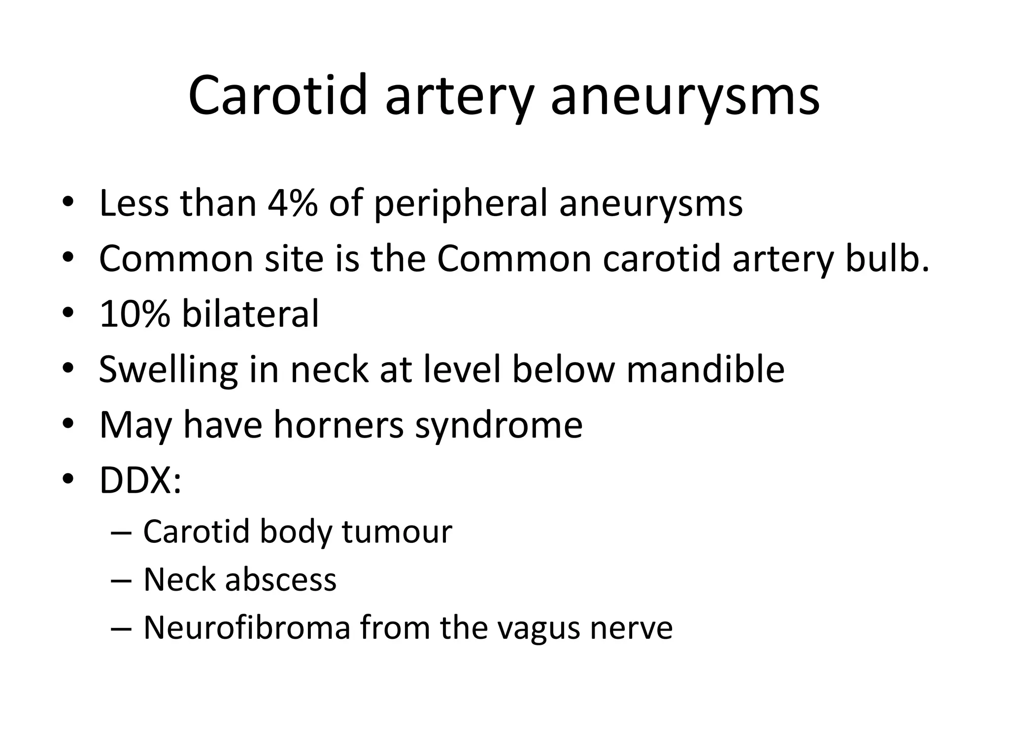 Carotid artery aneurysms
• Less than 4% of peripheral aneurysms
• Common site is the Common carotid artery bulb.
• 10% bilateral
• Swelling in neck at level below mandible
• May have horners syndrome
• DDX:
– Carotid body tumour
– Neck abscess
– Neurofibroma from the vagus nerve
 