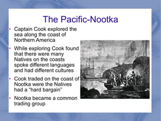 The Pacific-Nootka Captain Cook explored the sea along the coast of Northern America While exploring Cook found that there were many Natives on the coasts spoke different languages and had different cultures Cook traded on the coast of Nootka were the Natives had a “hard bargain”  Nootka became a common trading group 