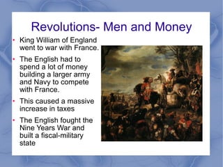 Revolutions- Men and Money King William of England went to war with France. The English had to spend a lot of money building a larger army and Navy to compete with France. This caused a massive increase in taxes The English fought the Nine Years War and built a fiscal-military state 