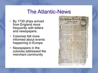 The Atlantic-News By 1730 ships arrived from England more frequently with letters and newspapers. Colonists felt more informed about events happening in Europe Newspapers in the colonies addressed the merchant community 