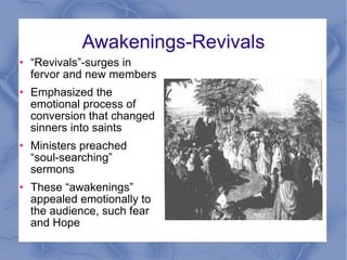 Awakenings-Revivals “ Revivals”-surges in fervor and new members Emphasized the emotional process of conversion that changed sinners into saints Ministers preached  “soul-searching” sermons These “awakenings” appealed emotionally to the audience, such fear and Hope  