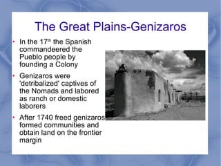The Great Plains-Genizaros In the 17 th  the Spanish commandeered the Pueblo people by founding a Colony Genizaros were 'detribalized' captives of the Nomads and labored as ranch or domestic laborers After 1740 freed genizaros formed communities and obtain land on the frontier margin 